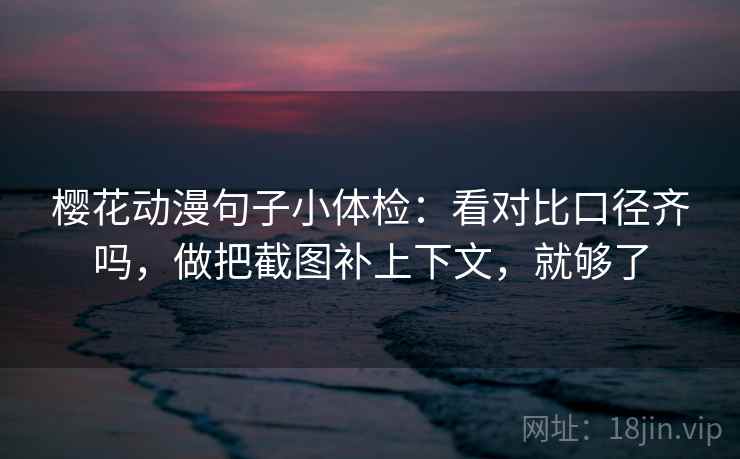 樱花动漫句子小体检：看对比口径齐吗，做把截图补上下文，就够了