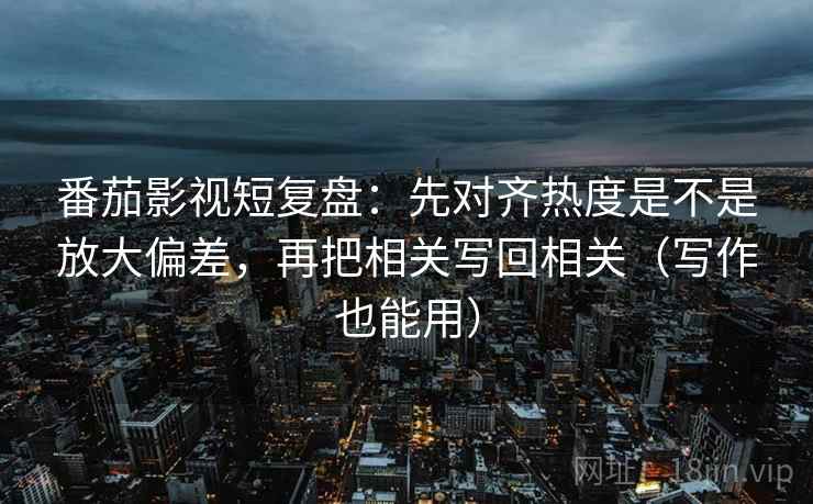 番茄影视短复盘：先对齐热度是不是放大偏差，再把相关写回相关（写作也能用）
