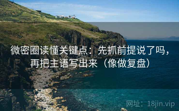 微密圈读懂关键点：先抓前提说了吗，再把主语写出来（像做复盘）