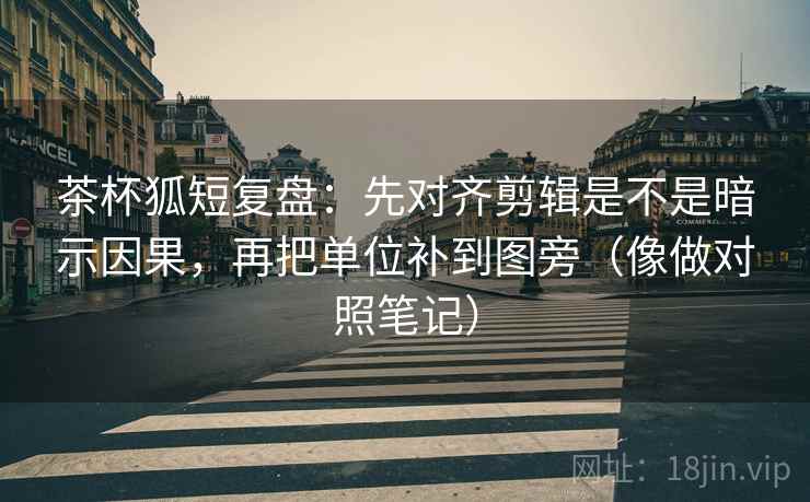 茶杯狐短复盘：先对齐剪辑是不是暗示因果，再把单位补到图旁（像做对照笔记）