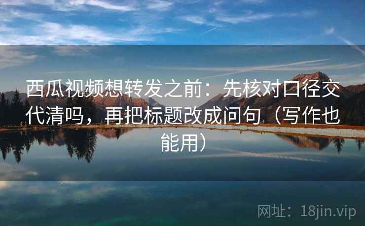 西瓜视频想转发之前：先核对口径交代清吗，再把标题改成问句（写作也能用）