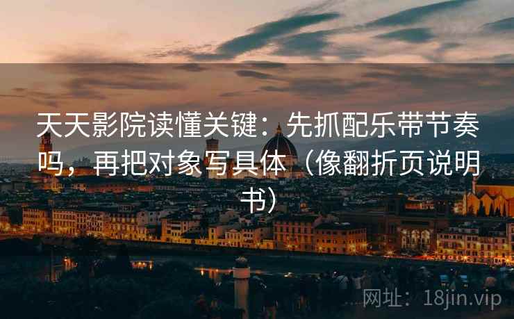 天天影院读懂关键:先抓配乐带节奏吗,再把对象写具体(像翻折页说明书) 天天影院读懂关键:先抓配乐带节奏吗,再把对象写具体(像翻折页说明书)