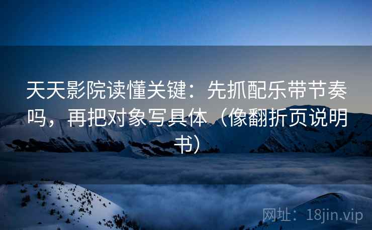 天天影院读懂关键:先抓配乐带节奏吗,再把对象写具体(像翻折页说明书) 天天影院读懂关键:先抓配乐带节奏吗,再把对象写具体(像翻折页说明书)