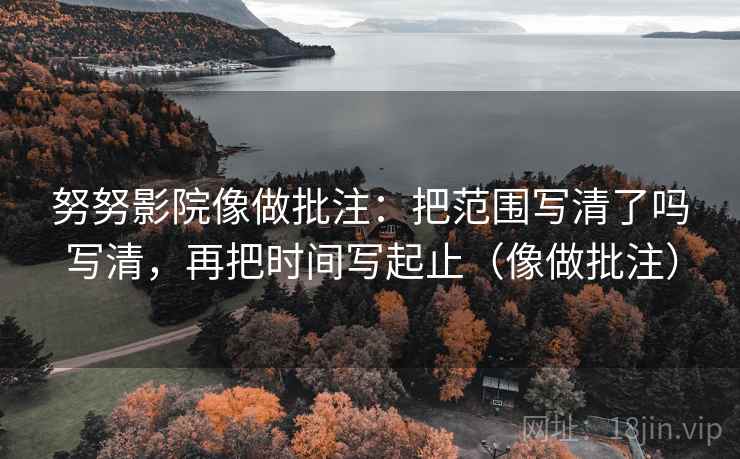 努努影院像做批注：把范围写清了吗写清，再把时间写起止（像做批注）