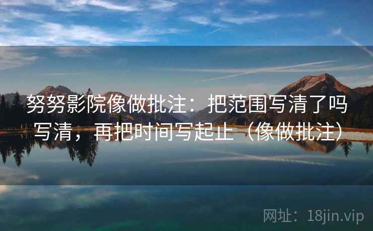 努努影院像做批注：把范围写清了吗写清，再把时间写起止（像做批注）