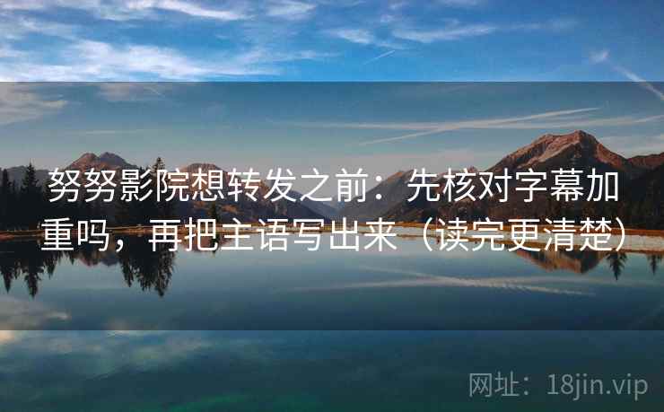 努努影院想转发之前：先核对字幕加重吗，再把主语写出来（读完更清楚）