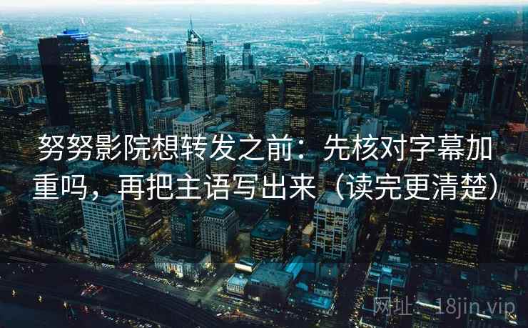 努努影院想转发之前：先核对字幕加重吗，再把主语写出来（读完更清楚）