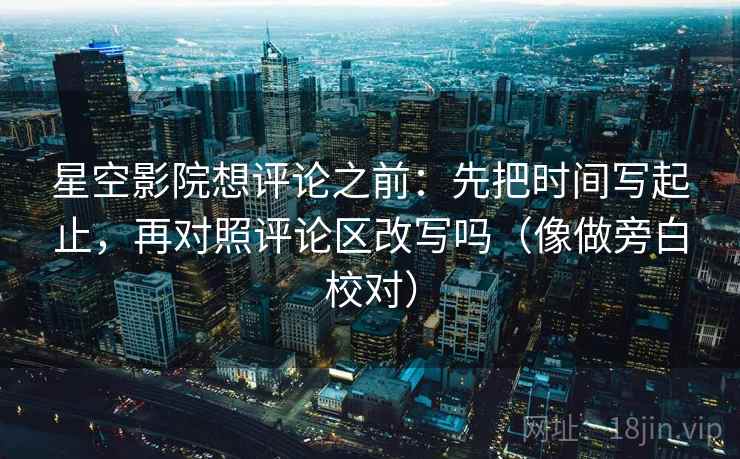 星空影院想评论之前：先把时间写起止，再对照评论区改写吗（像做旁白校对）