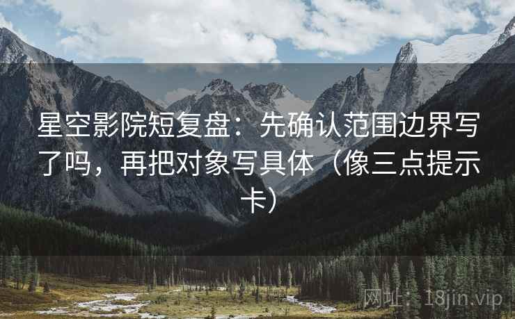 星空影院短复盘：先确认范围边界写了吗，再把对象写具体（像三点提示卡）