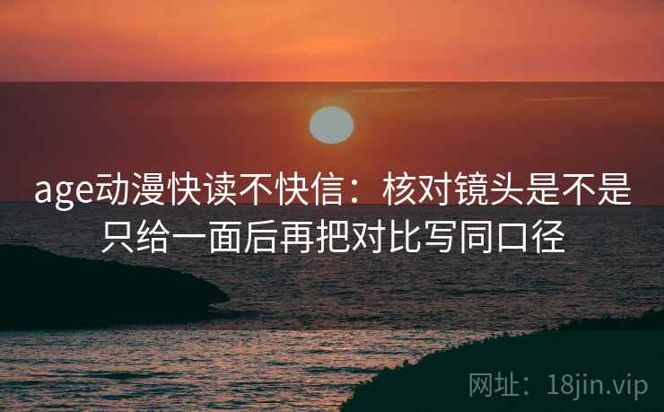 age动漫快读不快信：核对镜头是不是只给一面后再把对比写同口径