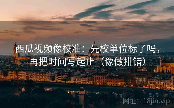西瓜视频像校准：先校单位标了吗，再把时间写起止（像做排错）