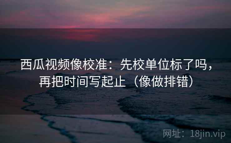 西瓜视频像校准：先校单位标了吗，再把时间写起止（像做排错）