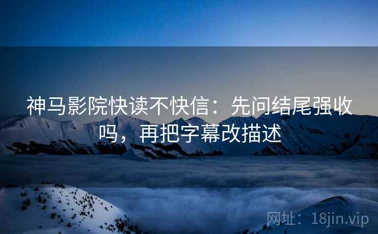 神马影院快读不快信：先问结尾强收吗，再把字幕改描述