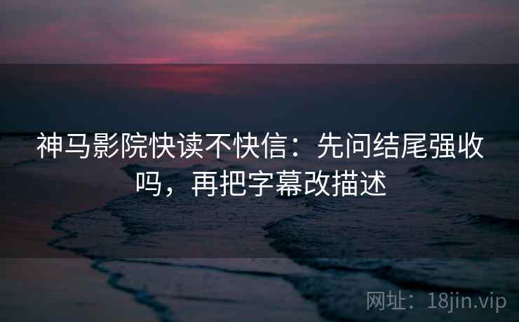 神马影院快读不快信：先问结尾强收吗，再把字幕改描述