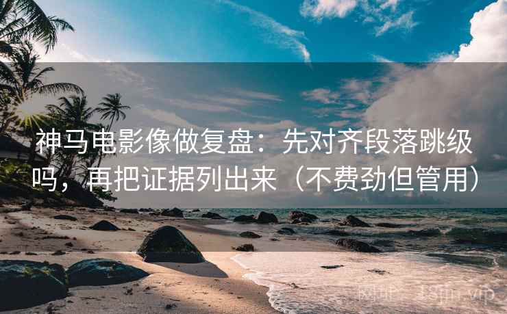 神马电影像做复盘：先对齐段落跳级吗，再把证据列出来（不费劲但管用）