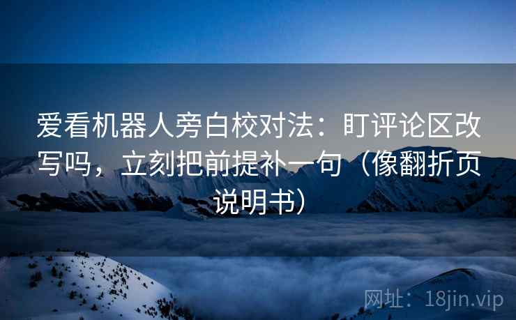 爱看机器人旁白校对法：盯评论区改写吗，立刻把前提补一句（像翻折页说明书）