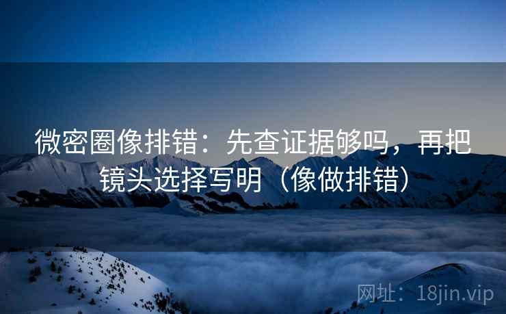 微密圈像排错：先查证据够吗，再把镜头选择写明（像做排错）