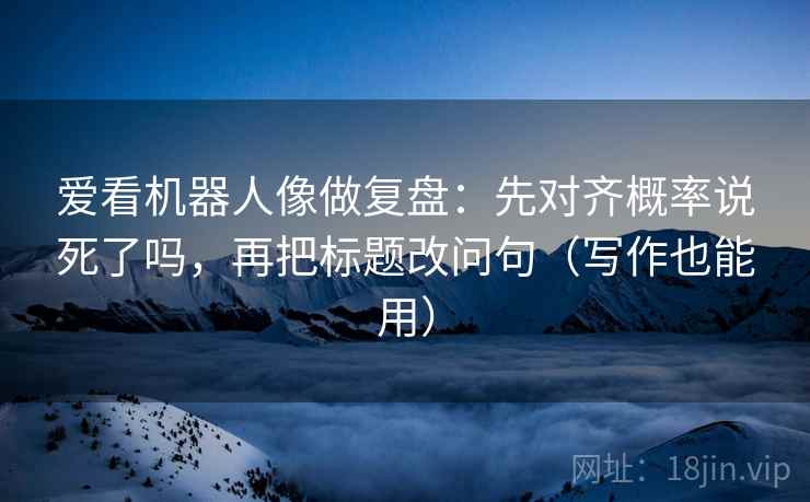 爱看机器人像做复盘：先对齐概率说死了吗，再把标题改问句（写作也能用）