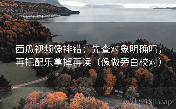 西瓜视频像排错：先查对象明确吗，再把配乐拿掉再读（像做旁白校对）