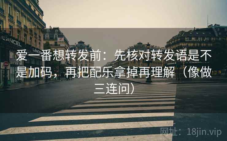 爱一番想转发前：先核对转发语是不是加码，再把配乐拿掉再理解（像做三连问）