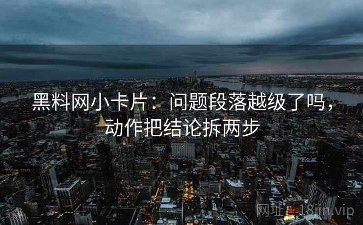 黑料网小卡片：问题段落越级了吗，动作把结论拆两步