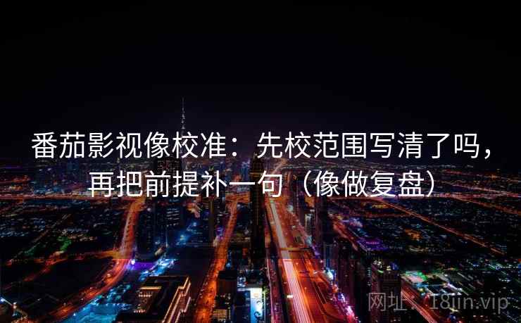 番茄影视像校准：先校范围写清了吗，再把前提补一句（像做复盘）
