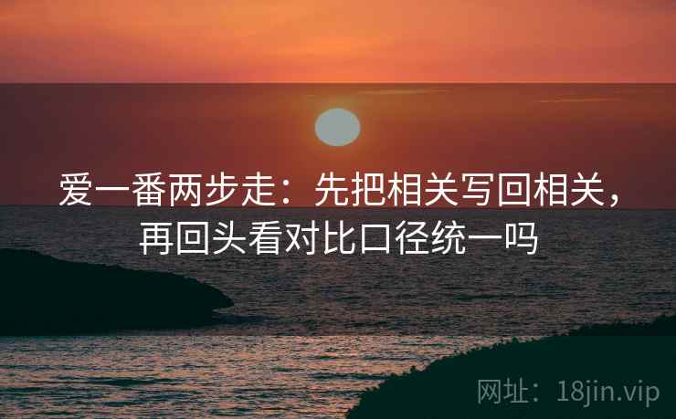 爱一番两步走：先把相关写回相关，再回头看对比口径统一吗