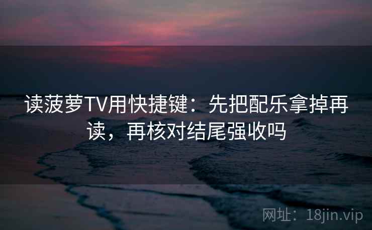读菠萝TV用快捷键：先把配乐拿掉再读，再核对结尾强收吗