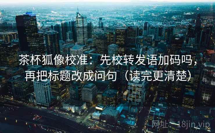 茶杯狐像校准：先校转发语加码吗，再把标题改成问句（读完更清楚）