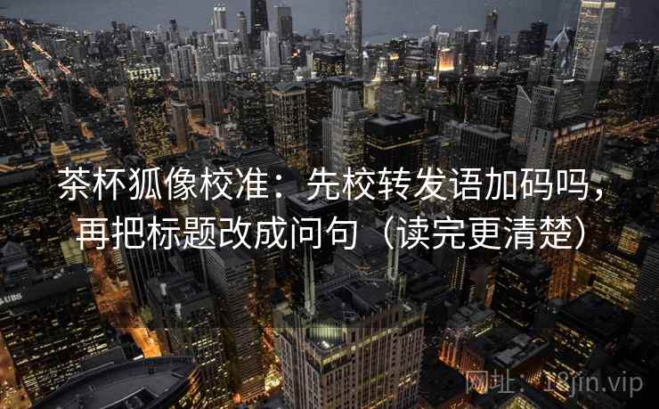 茶杯狐像校准：先校转发语加码吗，再把标题改成问句（读完更清楚）