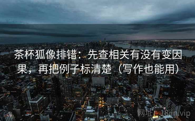 茶杯狐像排错：先查相关有没有变因果，再把例子标清楚（写作也能用）