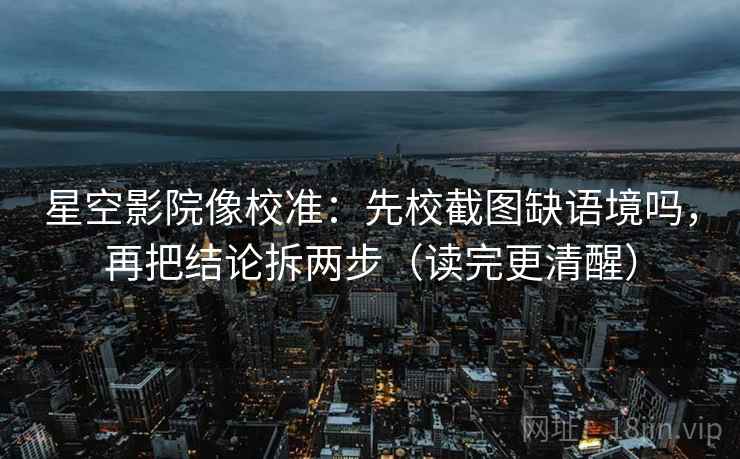 星空影院像校准：先校截图缺语境吗，再把结论拆两步（读完更清醒）
