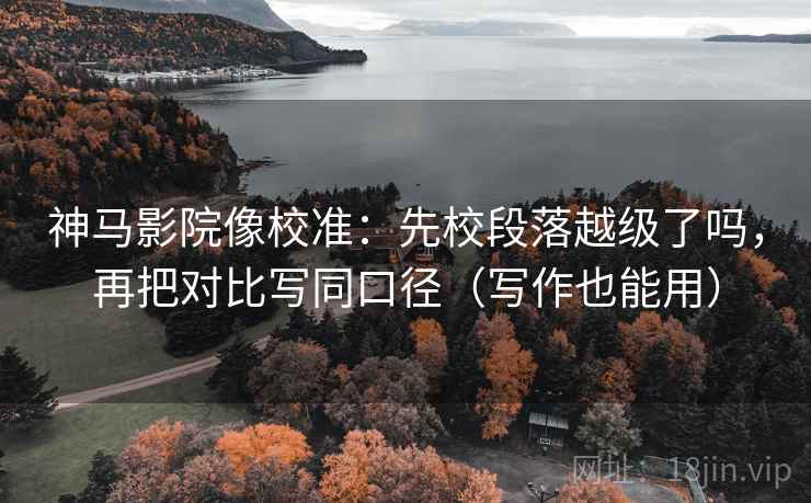 神马影院像校准：先校段落越级了吗，再把对比写同口径（写作也能用）