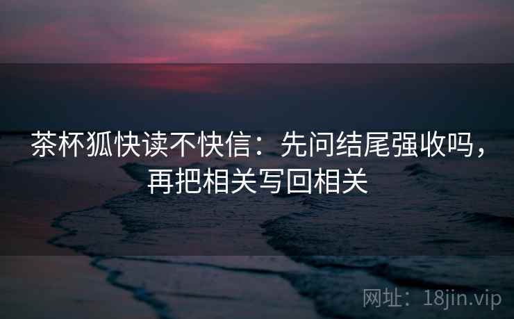 茶杯狐快读不快信：先问结尾强收吗，再把相关写回相关