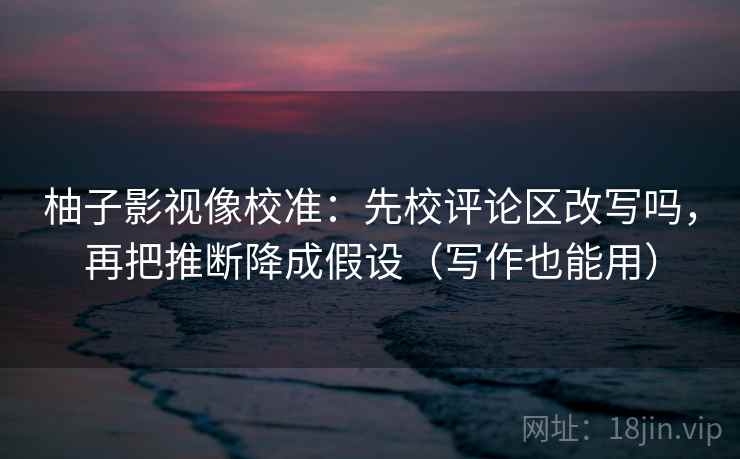 柚子影视像校准：先校评论区改写吗，再把推断降成假设（写作也能用）