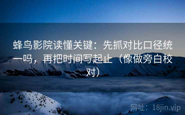 蜂鸟影院读懂关键：先抓对比口径统一吗，再把时间写起止（像做旁白校对）