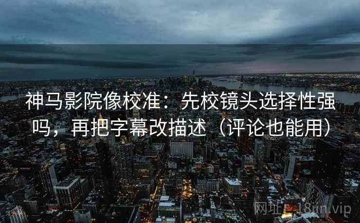 神马影院像校准：先校镜头选择性强吗，再把字幕改描述（评论也能用）