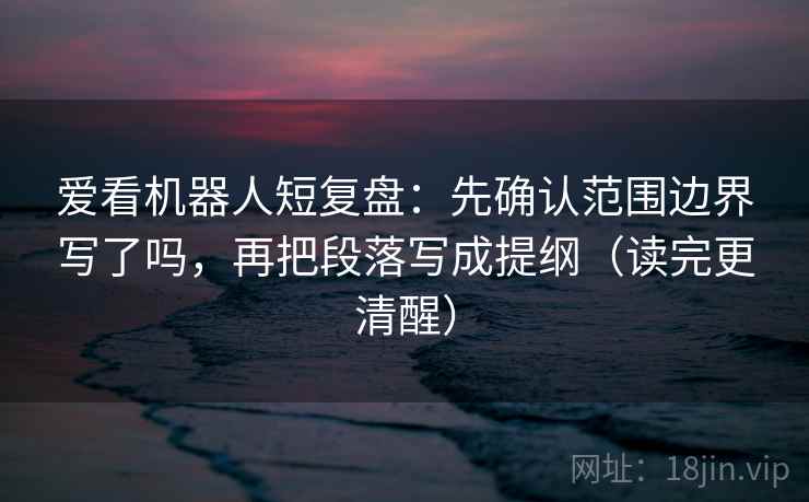 爱看机器人短复盘：先确认范围边界写了吗，再把段落写成提纲（读完更清醒）