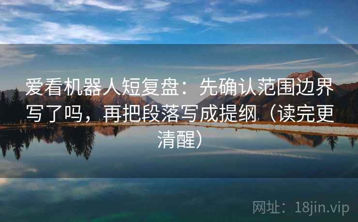 爱看机器人短复盘：先确认范围边界写了吗，再把段落写成提纲（读完更清醒）