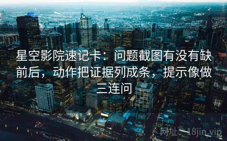 星空影院速记卡：问题截图有没有缺前后，动作把证据列成条，提示像做三连问
