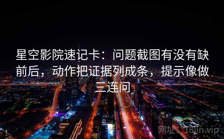 星空影院速记卡：问题截图有没有缺前后，动作把证据列成条，提示像做三连问