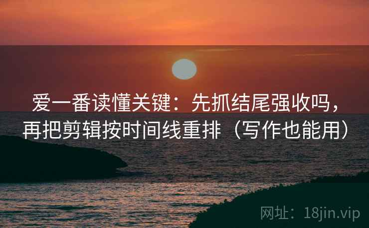 爱一番读懂关键：先抓结尾强收吗，再把剪辑按时间线重排（写作也能用）