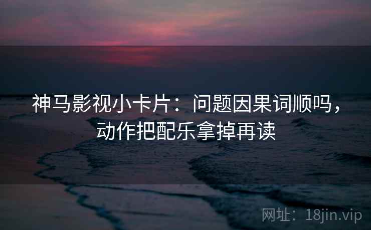 神马影视小卡片：问题因果词顺吗，动作把配乐拿掉再读