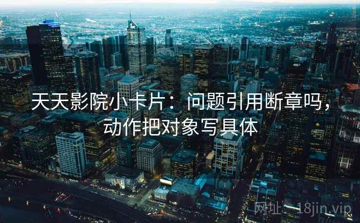 天天影院小卡片：问题引用断章吗，动作把对象写具体