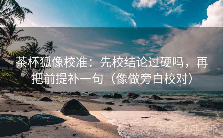 茶杯狐像校准：先校结论过硬吗，再把前提补一句（像做旁白校对）