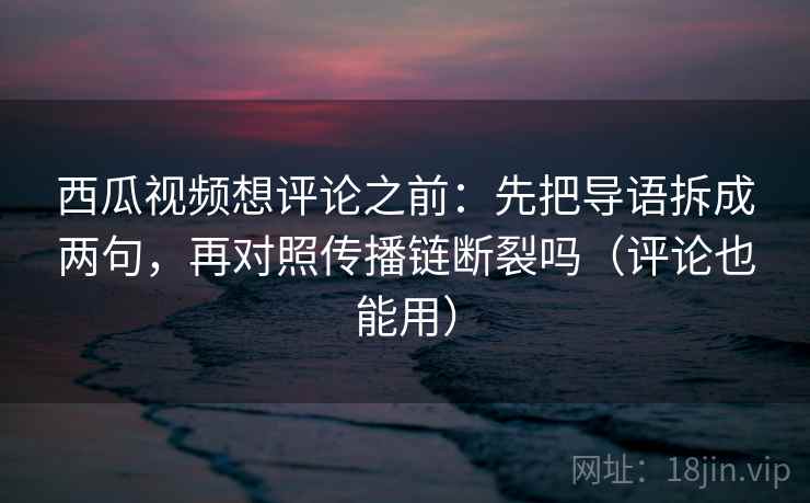 西瓜视频想评论之前：先把导语拆成两句，再对照传播链断裂吗（评论也能用）