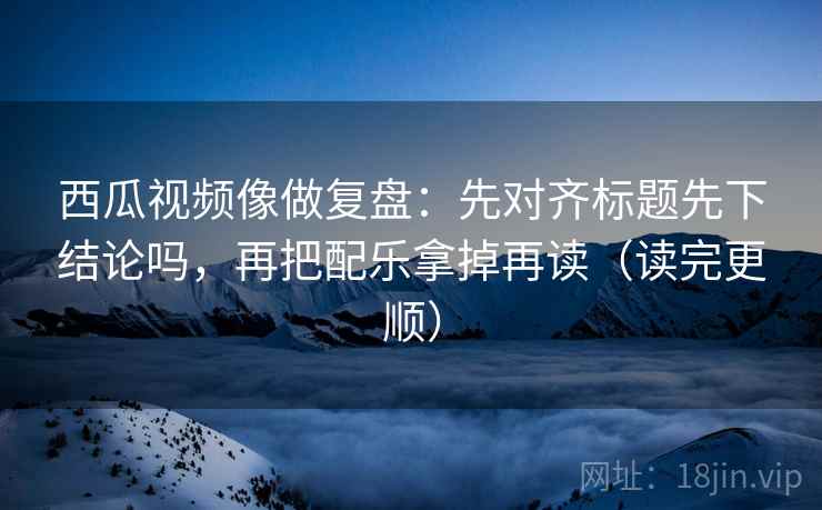西瓜视频像做复盘：先对齐标题先下结论吗，再把配乐拿掉再读（读完更顺）