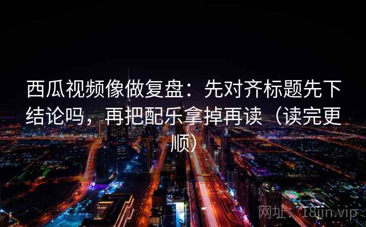 西瓜视频像做复盘：先对齐标题先下结论吗，再把配乐拿掉再读（读完更顺）