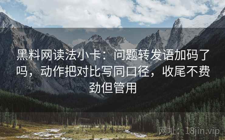 黑料网读法小卡：问题转发语加码了吗，动作把对比写同口径，收尾不费劲但管用
