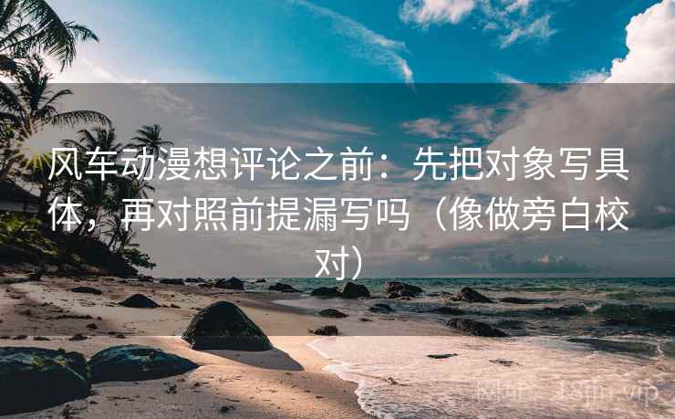 风车动漫想评论之前：先把对象写具体，再对照前提漏写吗（像做旁白校对）